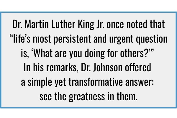 A quote card that reads: Dr. Martin Luther King Jr. once noted that “life’s most persistent and urgent question is, ‘What are you doing for others?’” In his remarks, Dr. Johnson offered a simple yet transformative answer: see the greatness in them.